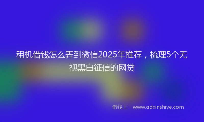 租机借钱怎么弄到微信2025年推荐，梳理5个无视黑白征信的网贷