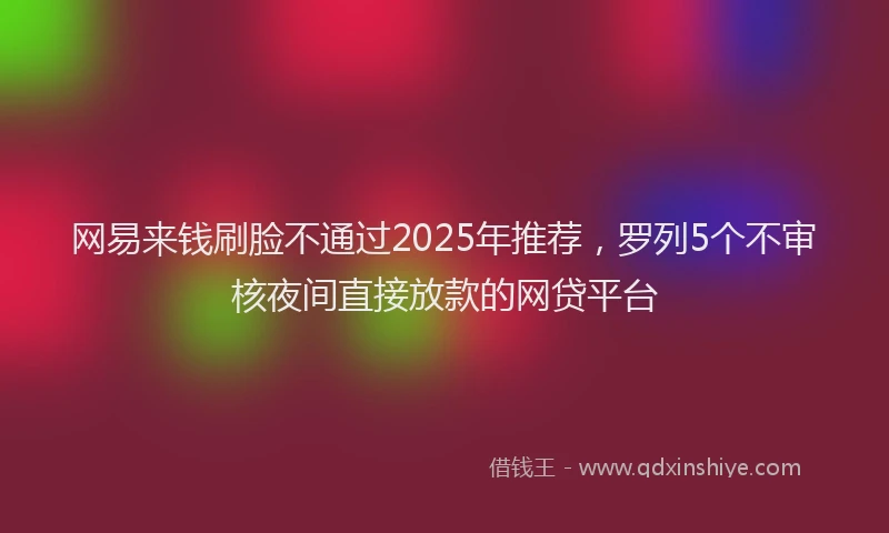 网易来钱刷脸不通过2025年推荐，罗列5个不审核夜间直接放款的网贷平台