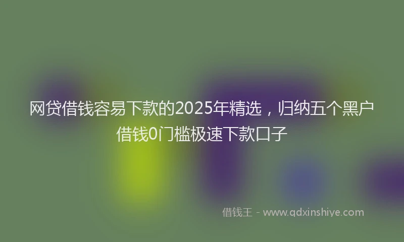 网贷借钱容易下款的2025年精选，归纳五个黑户借钱0门槛极速下款口子