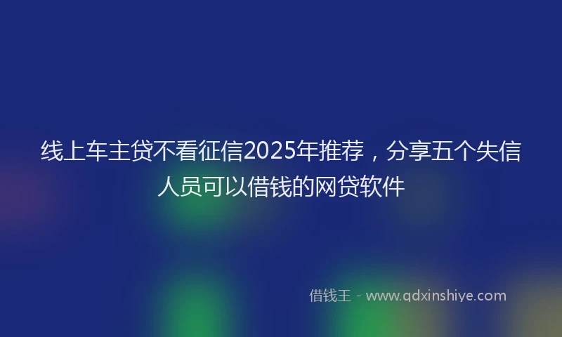 线上车主贷不看征信2025年推荐，分享五个失信人员可以借钱的网贷软件