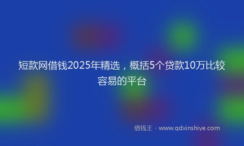 短款网借钱2025年精选，概括5个贷款10万比较容易的平台
