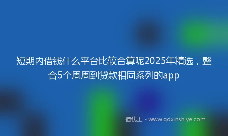 短期内借钱什么平台比较合算呢2025年精选，整合5个周周到贷款相同系列的app