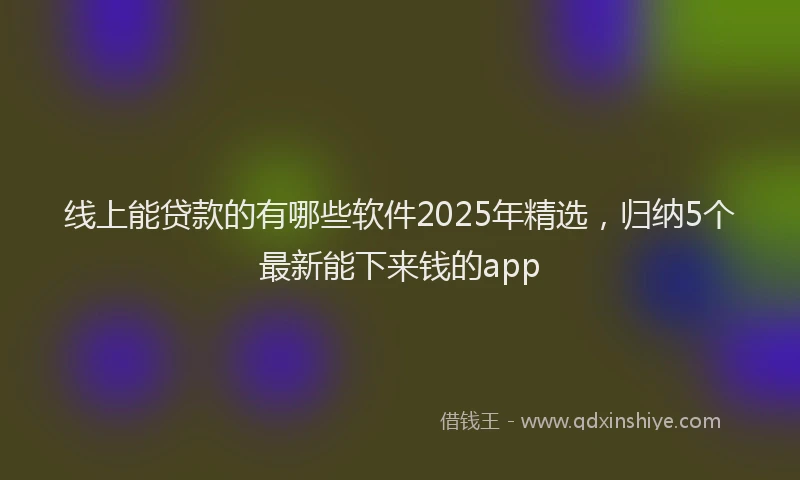 线上能贷款的有哪些软件2025年精选，归纳5个最新能下来钱的app