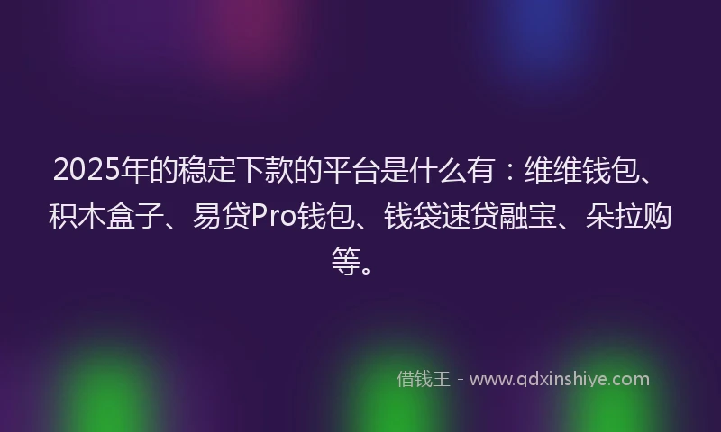 2025年的稳定下款的平台是什么有：维维钱包、积木盒子、易贷Pro钱包、钱袋速贷融宝、朵拉购等。