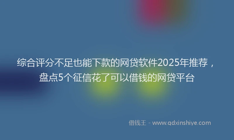 综合评分不足也能下款的网贷软件2025年推荐，盘点5个征信花了可以借钱的网贷平台