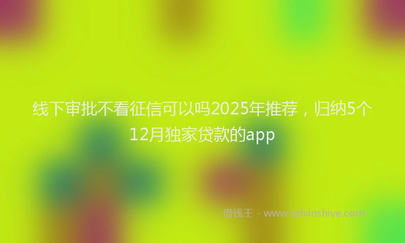 线下审批不看征信可以吗2025年推荐，归纳5个12月独家贷款的app