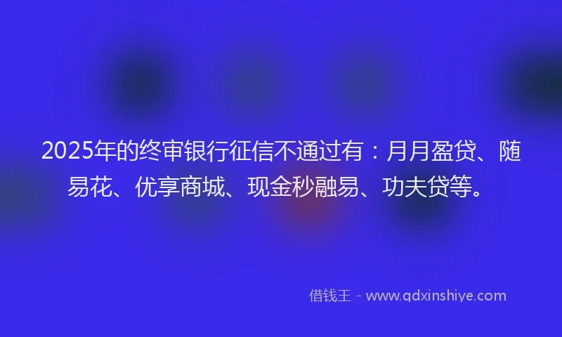 2025年的终审银行征信不通过有：月月盈贷、随易花、优享商城、现金秒融易、功夫贷等。