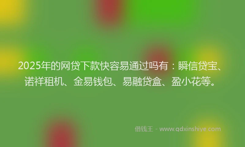 2025年的网贷下款快容易通过吗有：瞬信贷宝、诺祥租机、金易钱包、易融贷盒、盈小花等。