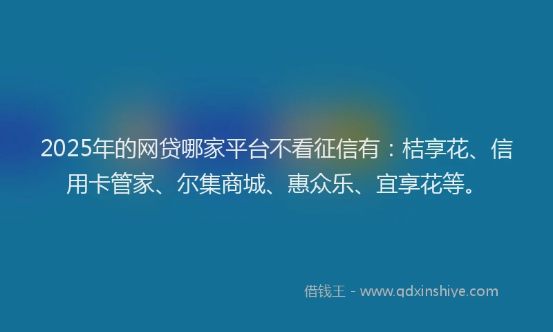 2025年的网贷哪家平台不看征信有：桔享花、信用卡管家、尔集商城、惠众乐、宜享花等。