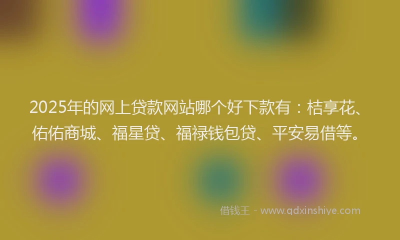 2025年的网上贷款网站哪个好下款有：桔享花、佑佑商城、福星贷、福禄钱包贷、平安易借等。