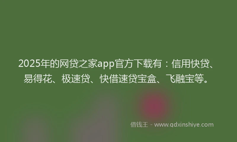 2025年的网贷之家app官方下载有：信用快贷、易得花、极速贷、快借速贷宝盒、飞融宝等。