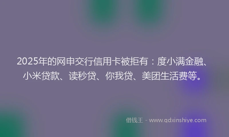 2025年的网申交行信用卡被拒有：度小满金融、小米贷款、读秒贷、你我贷、美团生活费等。