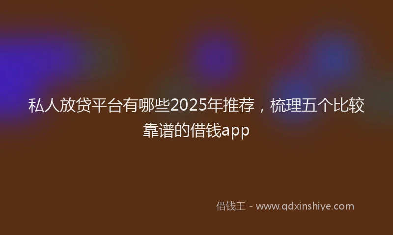 私人放贷平台有哪些2025年推荐，梳理五个比较靠谱的借钱app