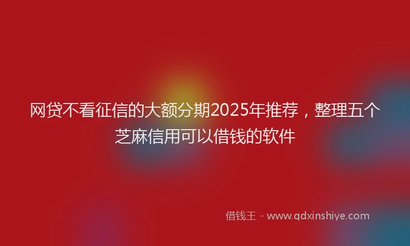 网贷不看征信的大额分期2025年推荐，整理五个芝麻信用可以借钱的软件
