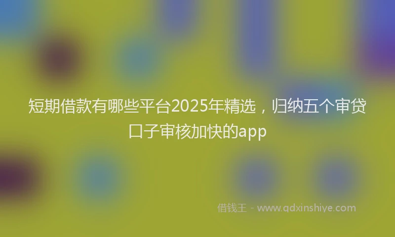 短期借款有哪些平台2025年精选，归纳五个审贷口子审核加快的app
