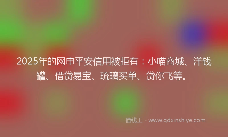 2025年的网申平安信用被拒有：小喵商城、洋钱罐、借贷易宝、琉璃买单、贷你飞等。