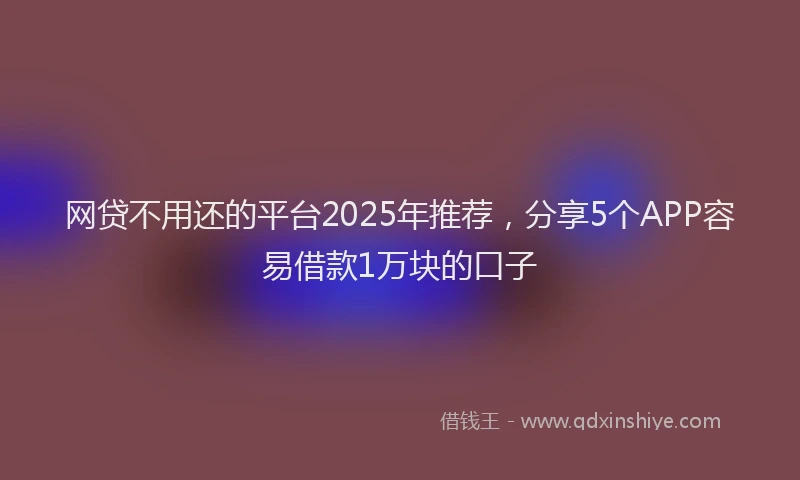 网贷不用还的平台2025年推荐，分享5个APP容易借款1万块的口子