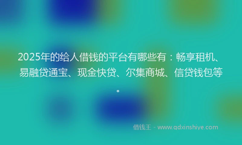 2025年的给人借钱的平台有哪些有：畅享租机、易融贷通宝、现金快贷、尔集商城、信贷钱包等。