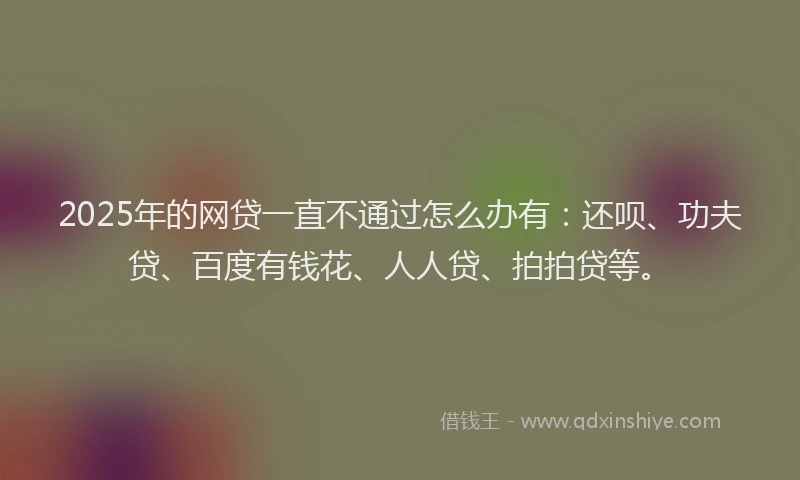 2025年的网贷一直不通过怎么办有：还呗、功夫贷、百度有钱花、人人贷、拍拍贷等。