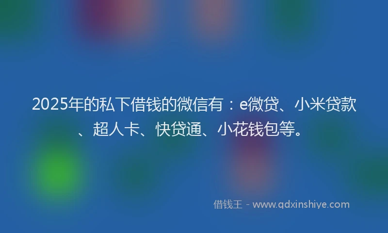2025年的私下借钱的微信有：e微贷、小米贷款、超人卡、快贷通、小花钱包等。