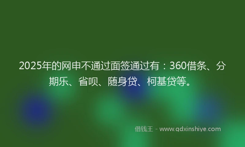 2025年的网申不通过面签通过有：360借条、分期乐、省呗、随身贷、柯基贷等。