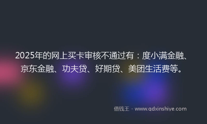 2025年的网上买卡审核不通过有：度小满金融、京东金融、功夫贷、好期贷、美团生活费等。
