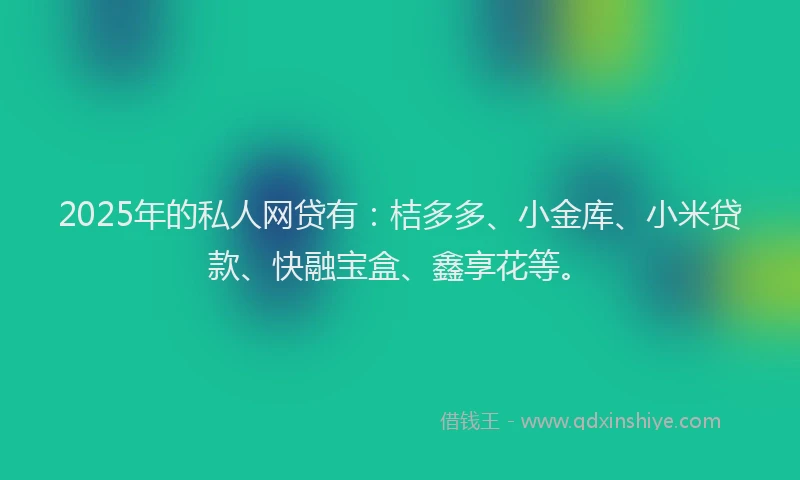 2025年的私人网贷有：桔多多、小金库、小米贷款、快融宝盒、鑫享花等。