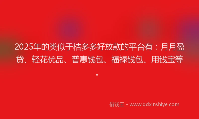2025年的类似于桔多多好放款的平台有：月月盈贷、轻花优品、普惠钱包、福禄钱包、用钱宝等。