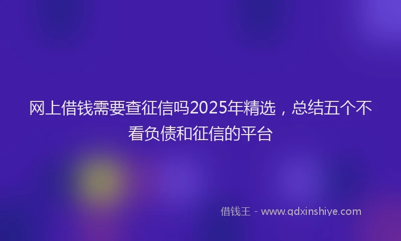 网上借钱需要查征信吗2025年精选，总结五个不看负债和征信的平台
