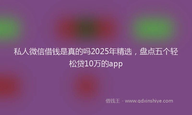 私人微信借钱是真的吗2025年精选，盘点五个轻松贷10万的app