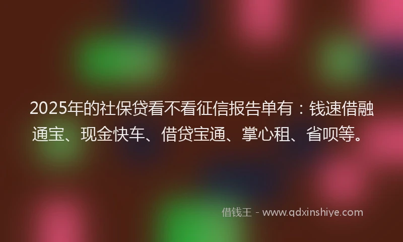 2025年的社保贷看不看征信报告单有：钱速借融通宝、现金快车、借贷宝通、掌心租、省呗等。