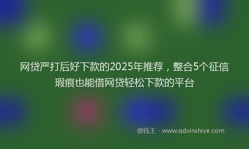 网贷严打后好下款的2025年推荐，整合5个征信瑕疵也能借网贷轻松下款的平台