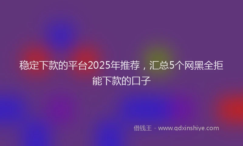 稳定下款的平台2025年推荐，汇总5个网黑全拒能下款的口子