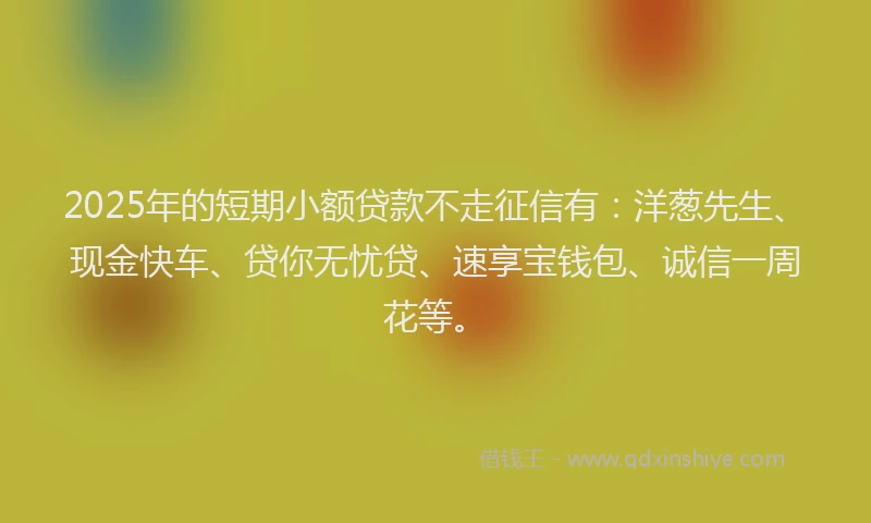 2025年的短期小额贷款不走征信有：洋葱先生、现金快车、贷你无忧贷、速享宝钱包、诚信一周花等。