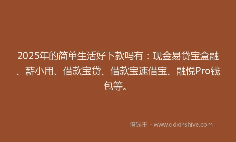 2025年的简单生活好下款吗有：现金易贷宝盒融、薪小用、借款宝贷、借款宝速借宝、融悦Pro钱包等。
