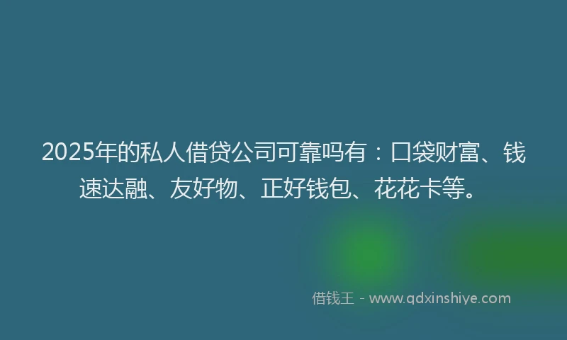 2025年的私人借贷公司可靠吗有：口袋财富、钱速达融、友好物、正好钱包、花花卡等。