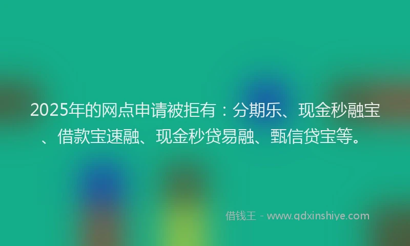 2025年的网点申请被拒有：分期乐、现金秒融宝、借款宝速融、现金秒贷易融、甄信贷宝等。