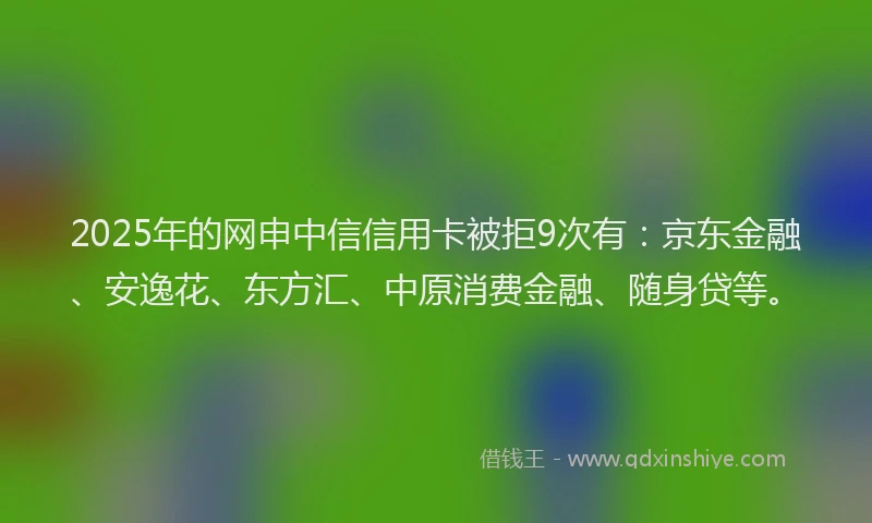 2025年的网申中信信用卡被拒9次有：京东金融、安逸花、东方汇、中原消费金融、随身贷等。