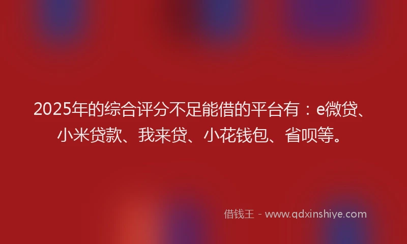 2025年的综合评分不足能借的平台有：e微贷、小米贷款、我来贷、小花钱包、省呗等。