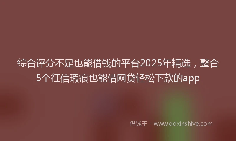 综合评分不足也能借钱的平台2025年精选，整合5个征信瑕疵也能借网贷轻松下款的app