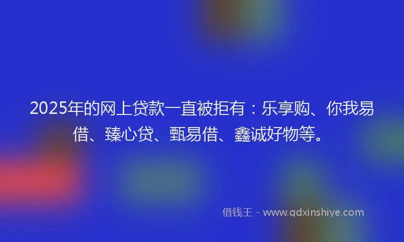 2025年的网上贷款一直被拒有：乐享购、你我易借、臻心贷、甄易借、鑫诚好物等。