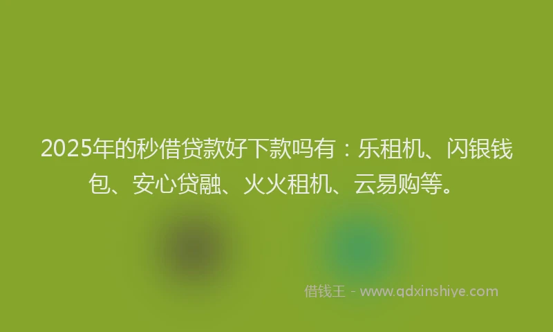 2025年的秒借贷款好下款吗有：乐租机、闪银钱包、安心贷融、火火租机、云易购等。