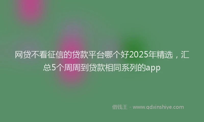 网贷不看征信的贷款平台哪个好2025年精选，汇总5个周周到贷款相同系列的app