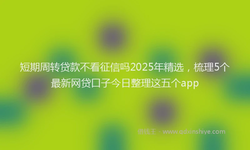 短期周转贷款不看征信吗2025年精选，梳理5个最新网贷口子今日整理这五个app