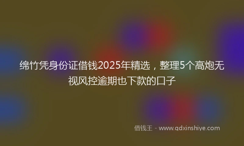 绵竹凭身份证借钱2025年精选，整理5个高炮无视风控逾期也下款的口子