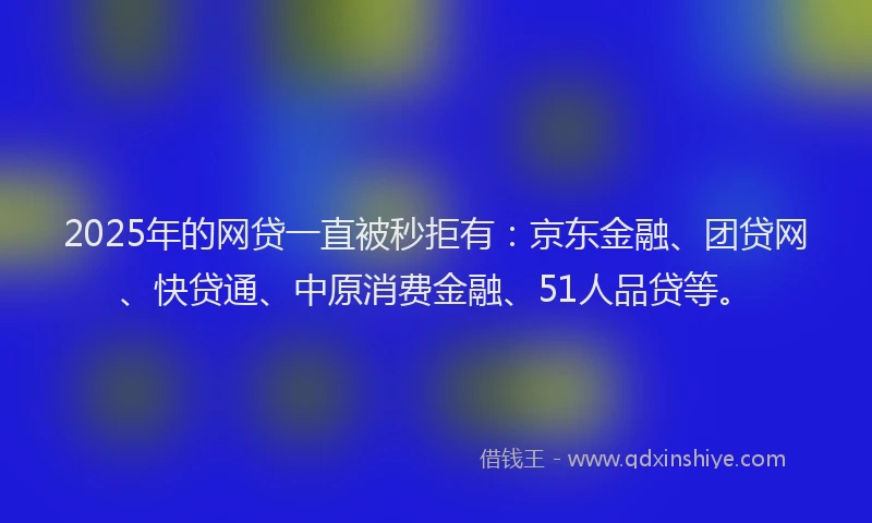 2025年的网贷一直被秒拒有：京东金融、团贷网、快贷通、中原消费金融、51人品贷等。