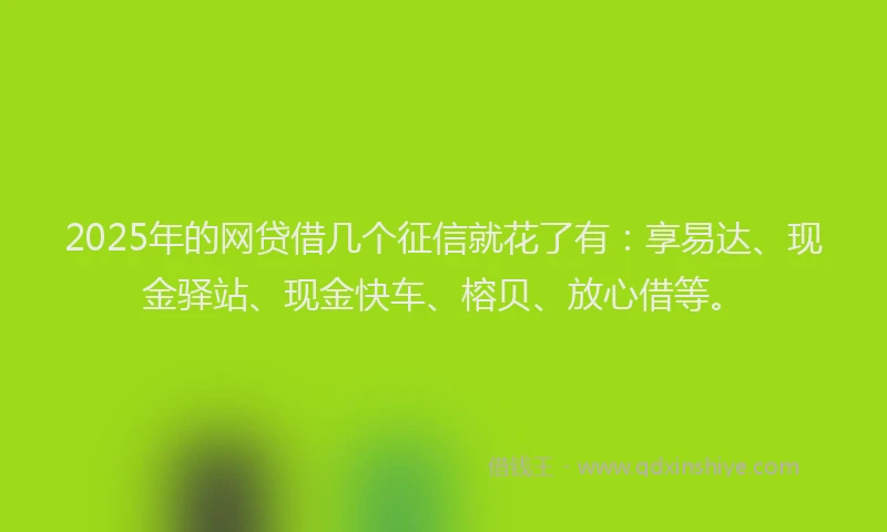 2025年的网贷借几个征信就花了有：享易达、现金驿站、现金快车、榕贝、放心借等。