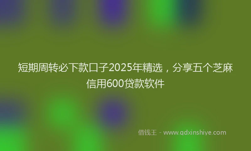 短期周转必下款口子2025年精选，分享五个芝麻信用600贷款软件