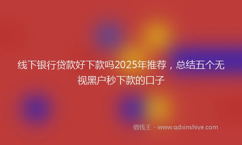 线下银行贷款好下款吗2025年推荐，总结五个无视黑户秒下款的口子