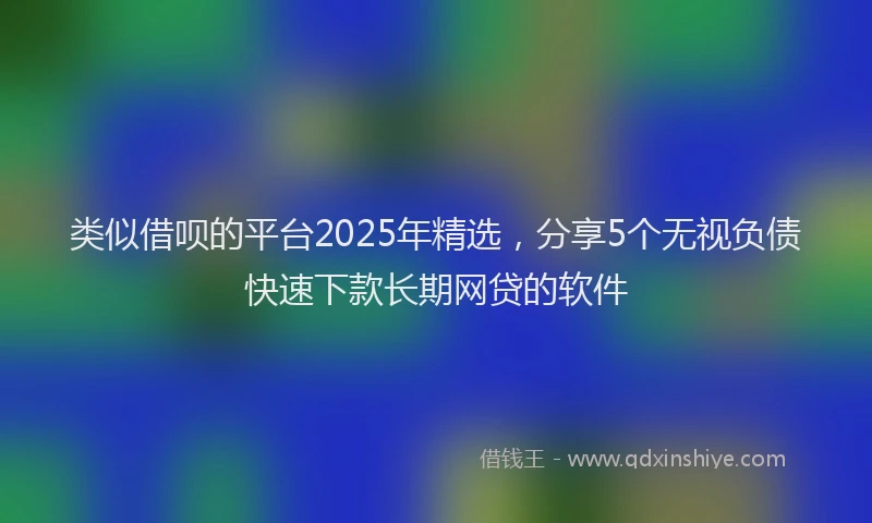 类似借呗的平台2025年精选，分享5个无视负债快速下款长期网贷的软件